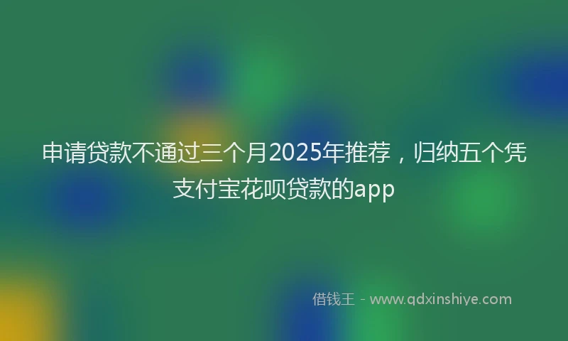申请贷款不通过三个月2025年推荐，归纳五个凭支付宝花呗贷款的app