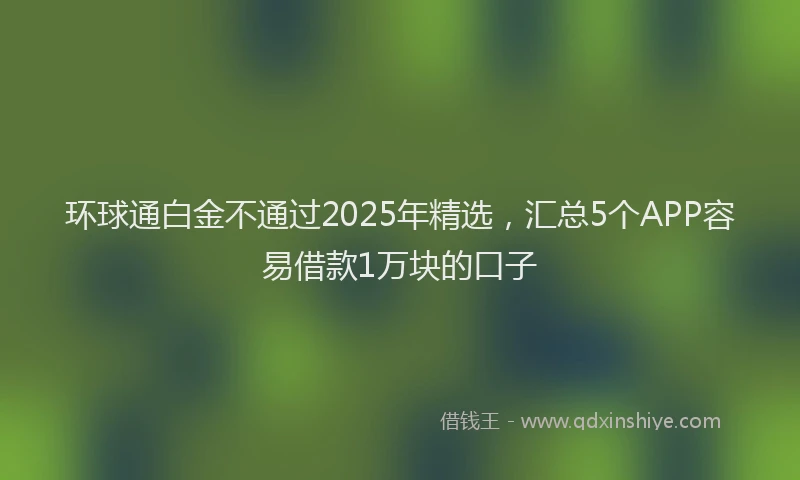 环球通白金不通过2025年精选，汇总5个APP容易借款1万块的口子