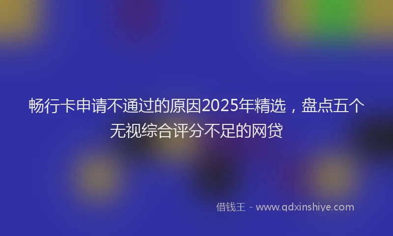 畅行卡申请不通过的原因2025年精选，盘点五个无视综合评分不足的网贷