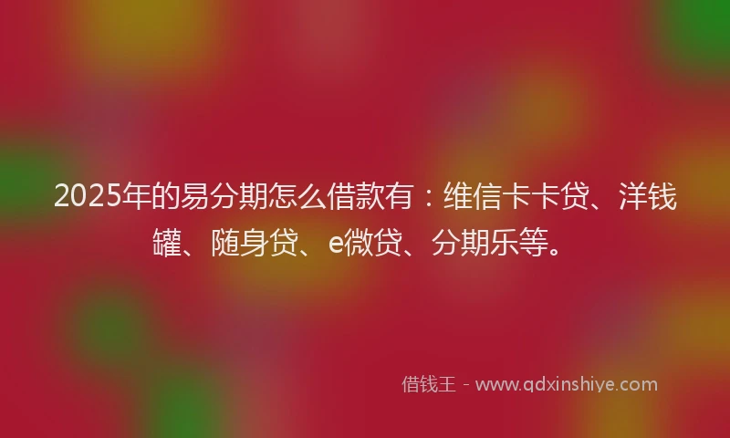 2025年的易分期怎么借款有：维信卡卡贷、洋钱罐、随身贷、e微贷、分期乐等。