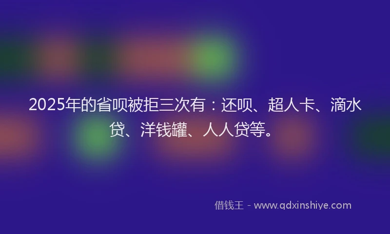 2025年的省呗被拒三次有：还呗、超人卡、滴水贷、洋钱罐、人人贷等。
