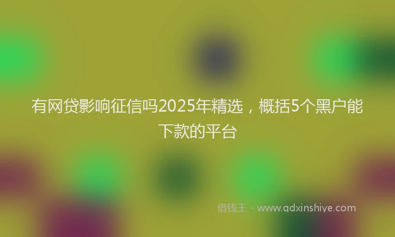 有网贷影响征信吗2025年精选，概括5个黑户能下款的平台