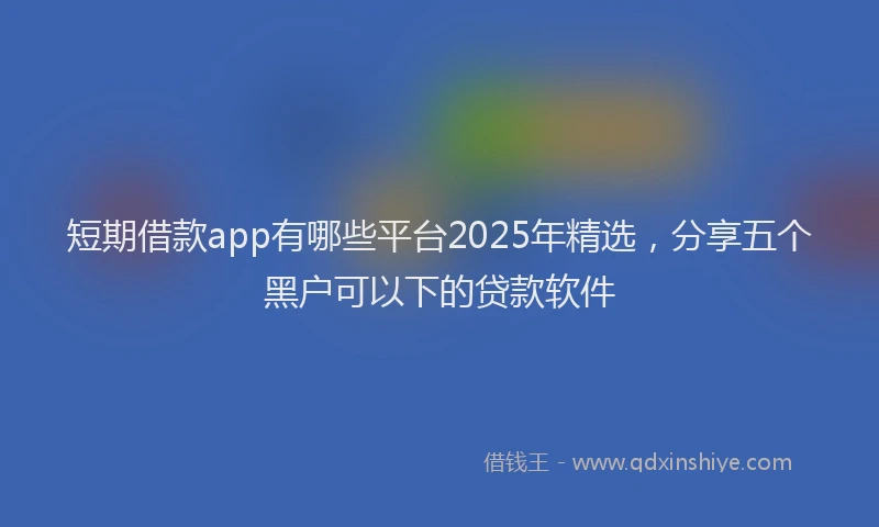 短期借款app有哪些平台2025年精选，分享五个黑户可以下的贷款软件