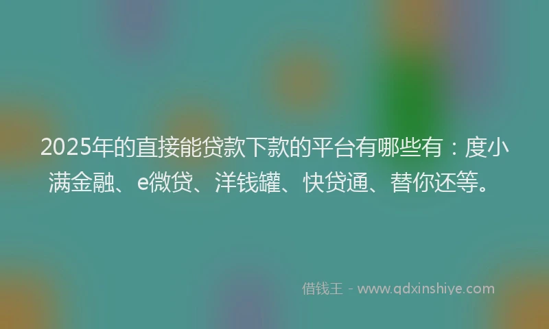 2025年的直接能贷款下款的平台有哪些有：度小满金融、e微贷、洋钱罐、快贷通、替你还等。