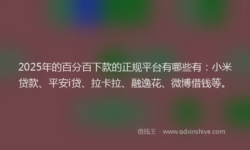 2025年的百分百下款的正规平台有哪些有：小米贷款、平安i贷、拉卡拉、融逸花、微博借钱等。
