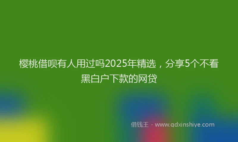 樱桃借呗有人用过吗2025年精选，分享5个不看黑白户下款的网贷
