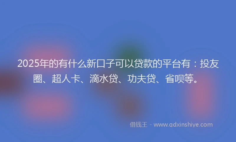 2025年的有什么新口子可以贷款的平台有：投友圈、超人卡、滴水贷、功夫贷、省呗等。