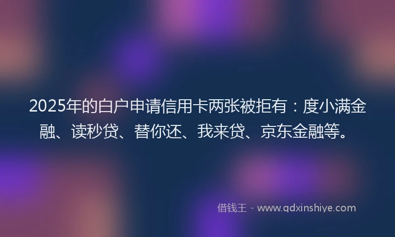 2025年的白户申请信用卡两张被拒有：度小满金融、读秒贷、替你还、我来贷、京东金融等。