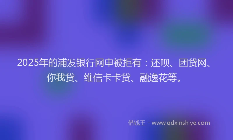 2025年的浦发银行网申被拒有：还呗、团贷网、你我贷、维信卡卡贷、融逸花等。