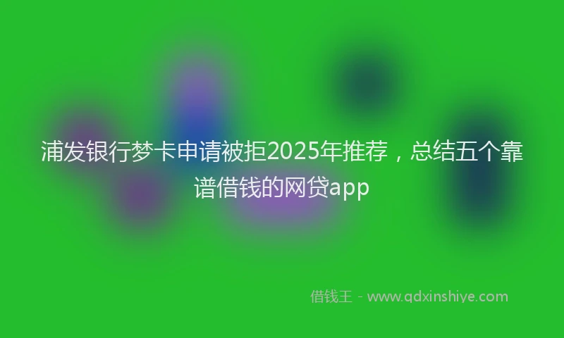 浦发银行梦卡申请被拒2025年推荐，总结五个靠谱借钱的网贷app
