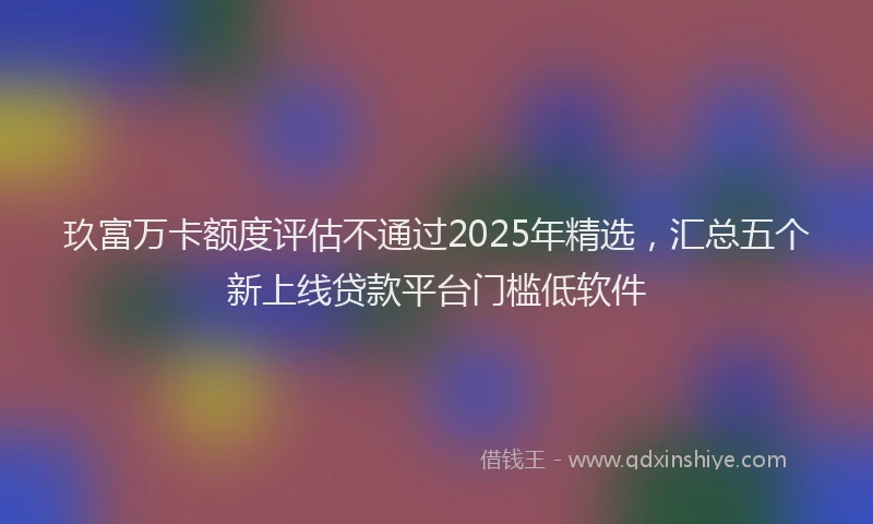 玖富万卡额度评估不通过2025年精选，汇总五个新上线贷款平台门槛低软件