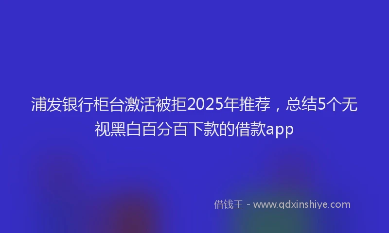 浦发银行柜台激活被拒2025年推荐，总结5个无视黑白百分百下款的借款app
