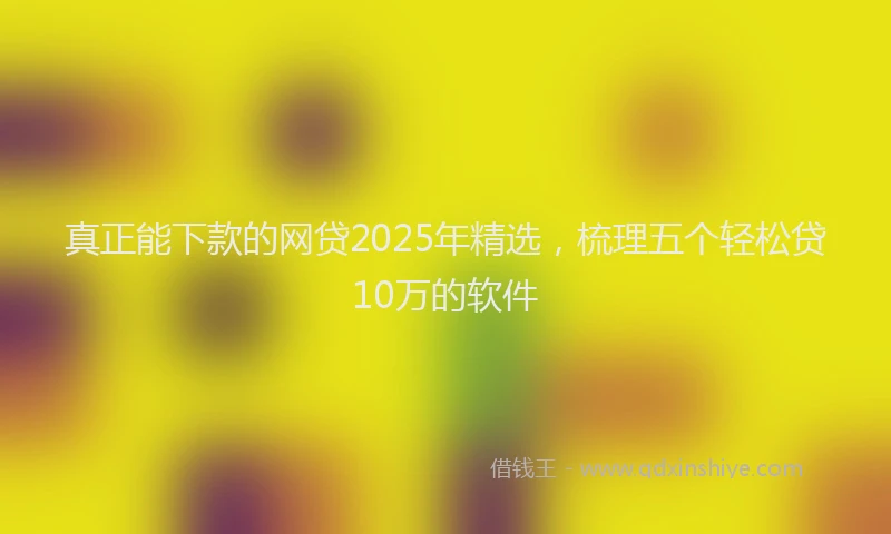真正能下款的网贷2025年精选，梳理五个轻松贷10万的软件