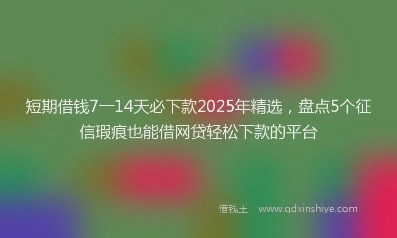 短期借钱7一14天必下款2025年精选，盘点5个征信瑕疵也能借网贷轻松下款的平台
