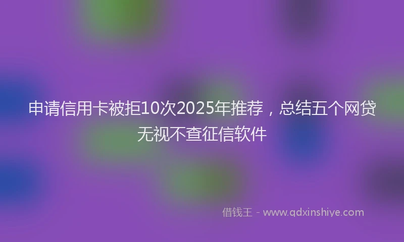 申请信用卡被拒10次2025年推荐，总结五个网贷无视不查征信软件