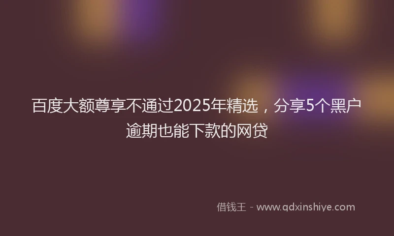 百度大额尊享不通过2025年精选，分享5个黑户逾期也能下款的网贷