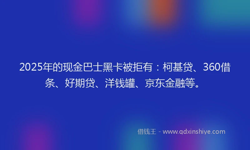2025年的现金巴士黑卡被拒有：柯基贷、360借条、好期贷、洋钱罐、京东金融等。