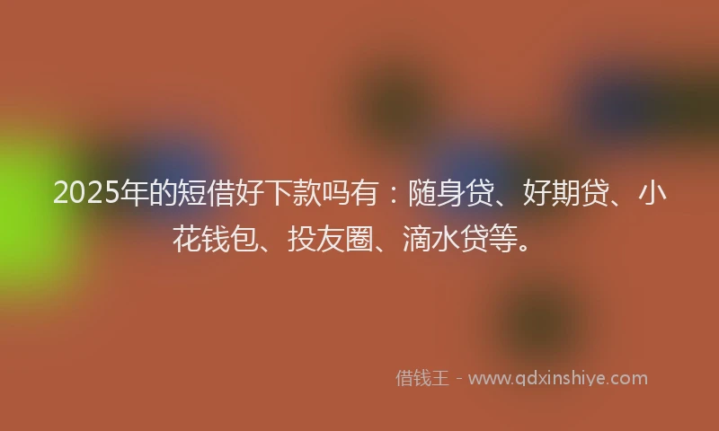 2025年的短借好下款吗有：随身贷、好期贷、小花钱包、投友圈、滴水贷等。