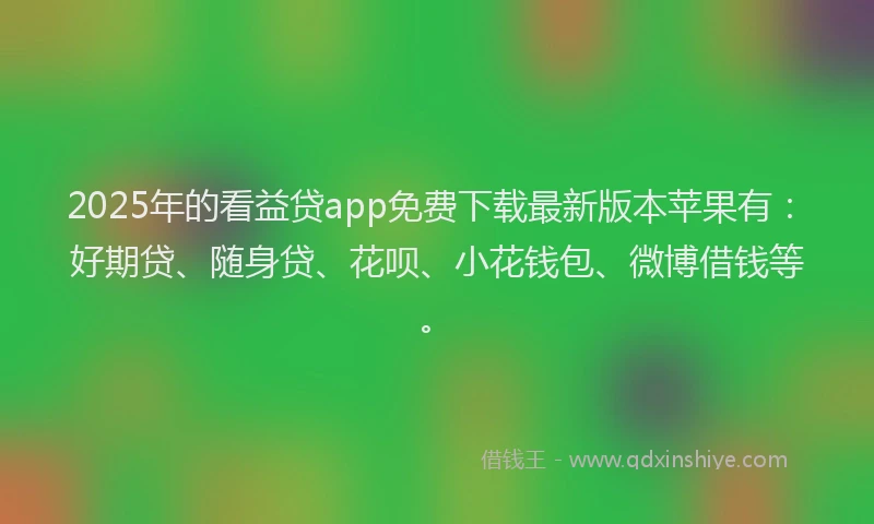 2025年的看益贷app免费下载最新版本苹果有：好期贷、随身贷、花呗、小花钱包、微博借钱等。