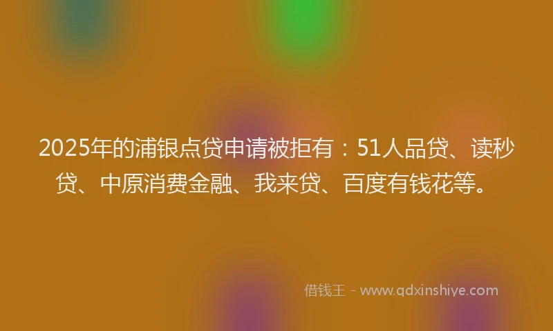 2025年的浦银点贷申请被拒有：51人品贷、读秒贷、中原消费金融、我来贷、百度有钱花等。