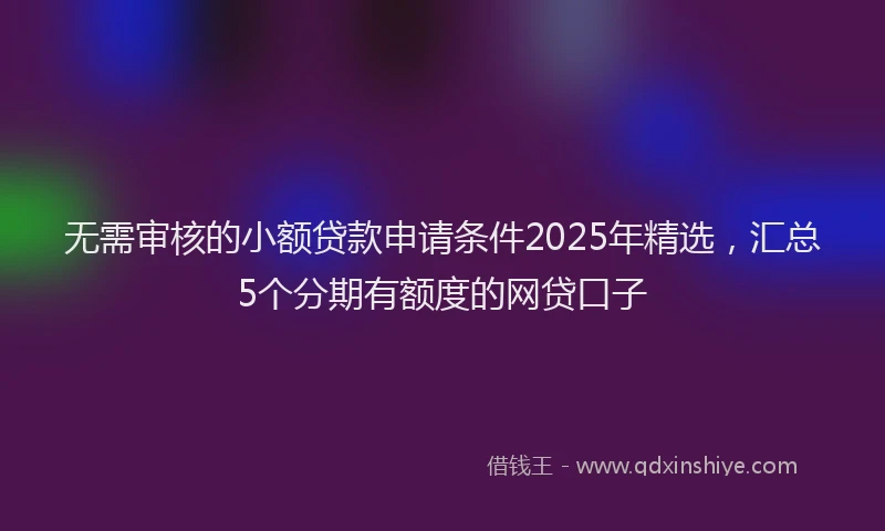 无需审核的小额贷款申请条件2025年精选，汇总5个分期有额度的网贷口子