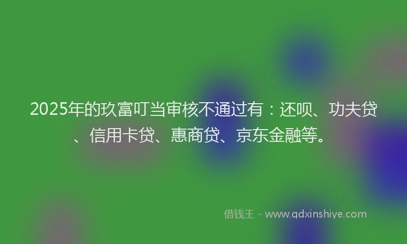 2025年的玖富叮当审核不通过有：还呗、功夫贷、信用卡贷、惠商贷、京东金融等。