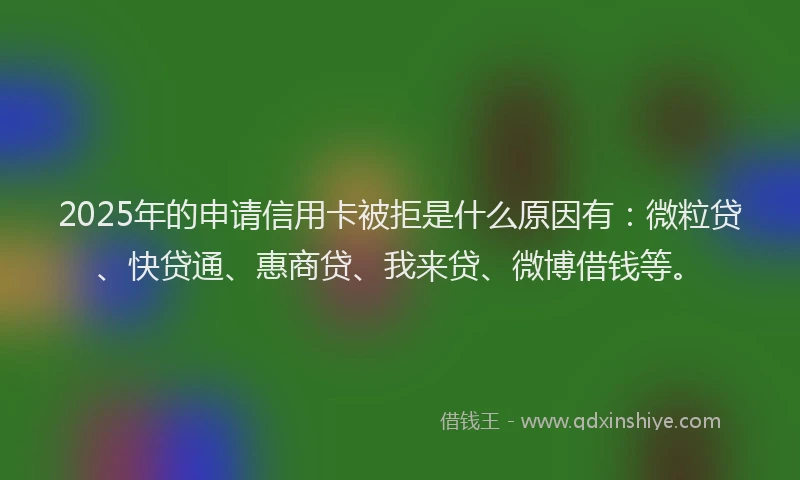 2025年的申请信用卡被拒是什么原因有：微粒贷、快贷通、惠商贷、我来贷、微博借钱等。