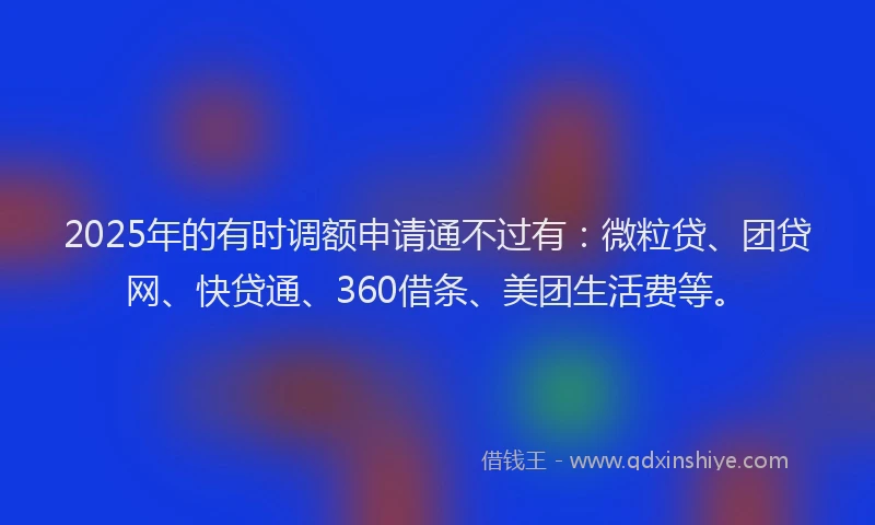 2025年的有时调额申请通不过有：微粒贷、团贷网、快贷通、360借条、美团生活费等。