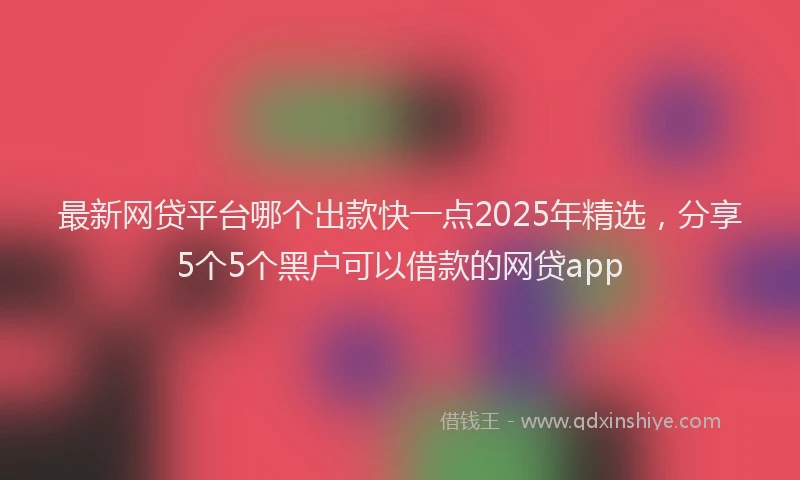 最新网贷平台哪个出款快一点2025年精选，分享5个5个黑户可以借款的网贷app