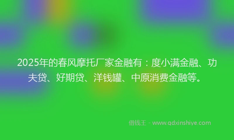 2025年的春风摩托厂家金融有：度小满金融、功夫贷、好期贷、洋钱罐、中原消费金融等。