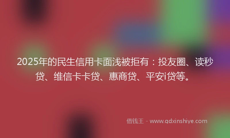 2025年的民生信用卡面浅被拒有：投友圈、读秒贷、维信卡卡贷、惠商贷、平安i贷等。
