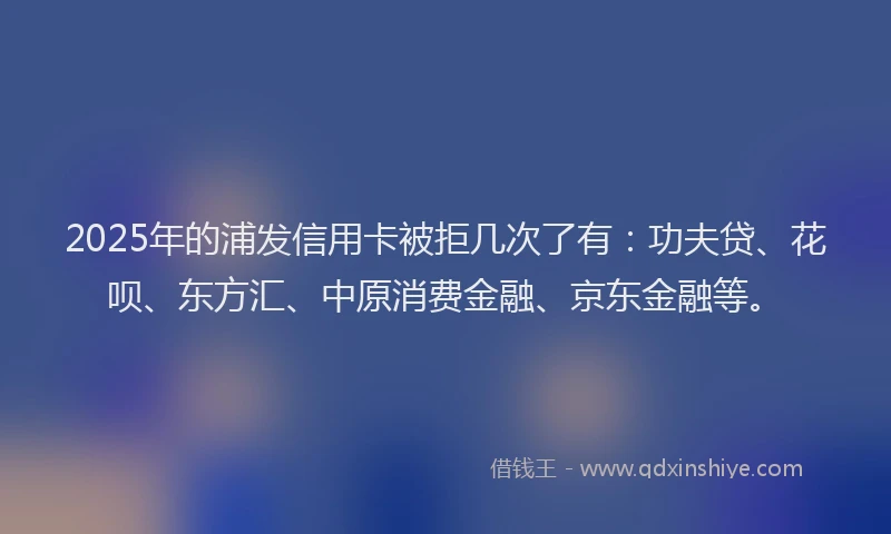 2025年的浦发信用卡被拒几次了有：功夫贷、花呗、东方汇、中原消费金融、京东金融等。