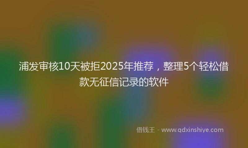 浦发审核10天被拒2025年推荐，整理5个轻松借款无征信记录的软件