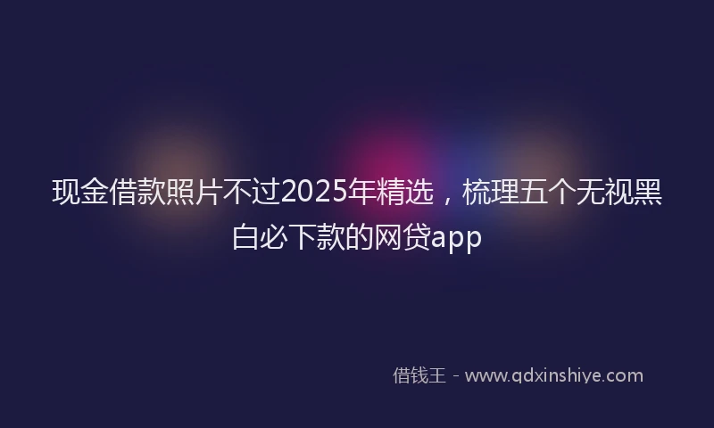 现金借款照片不过2025年精选，梳理五个无视黑白必下款的网贷app