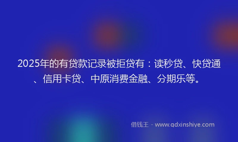 2025年的有贷款记录被拒贷有：读秒贷、快贷通、信用卡贷、中原消费金融、分期乐等。