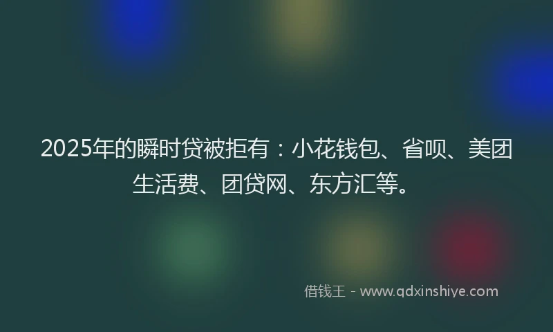 2025年的瞬时贷被拒有：小花钱包、省呗、美团生活费、团贷网、东方汇等。
