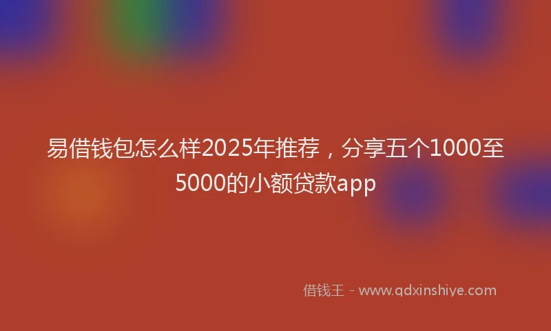 易借钱包怎么样2025年推荐，分享五个1000至5000的小额贷款app