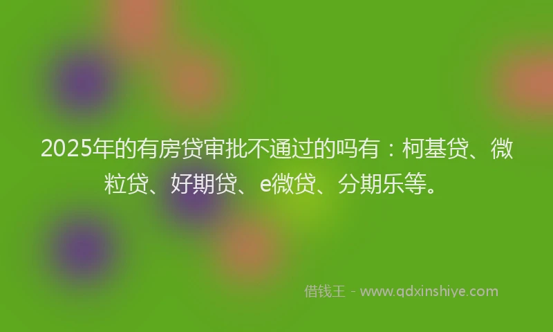 2025年的有房贷审批不通过的吗有：柯基贷、微粒贷、好期贷、e微贷、分期乐等。