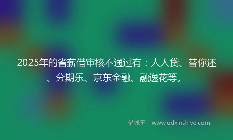 2025年的省薪借审核不通过有：人人贷、替你还、分期乐、京东金融、融逸花等。