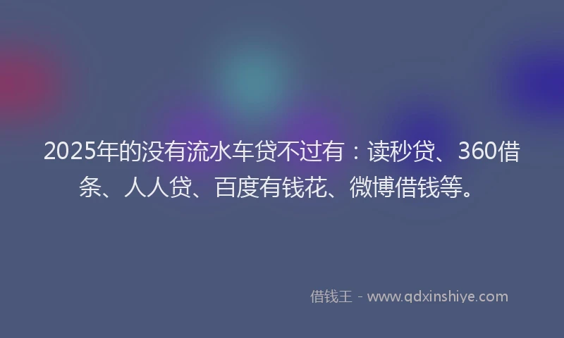 2025年的没有流水车贷不过有：读秒贷、360借条、人人贷、百度有钱花、微博借钱等。