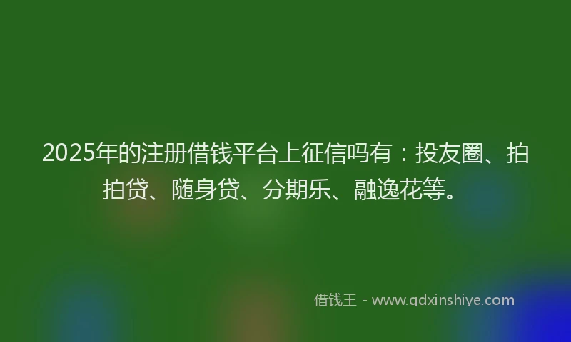 2025年的注册借钱平台上征信吗有：投友圈、拍拍贷、随身贷、分期乐、融逸花等。