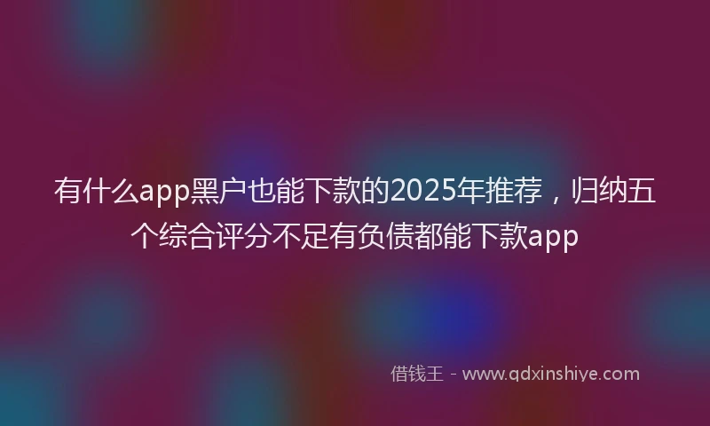 有什么app黑户也能下款的2025年推荐，归纳五个综合评分不足有负债都能下款app