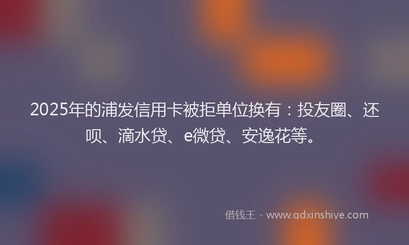 2025年的浦发信用卡被拒单位换有：投友圈、还呗、滴水贷、e微贷、安逸花等。