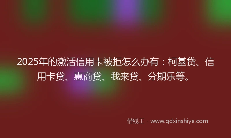 2025年的激活信用卡被拒怎么办有：柯基贷、信用卡贷、惠商贷、我来贷、分期乐等。