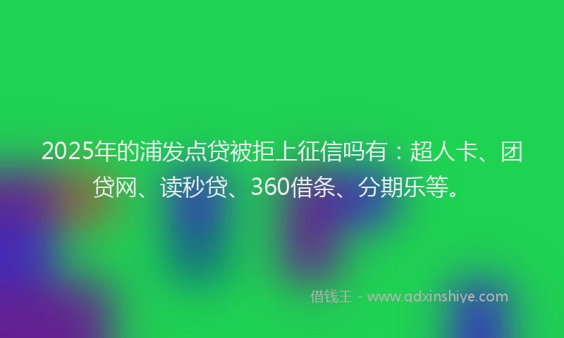 2025年的浦发点贷被拒上征信吗有：超人卡、团贷网、读秒贷、360借条、分期乐等。