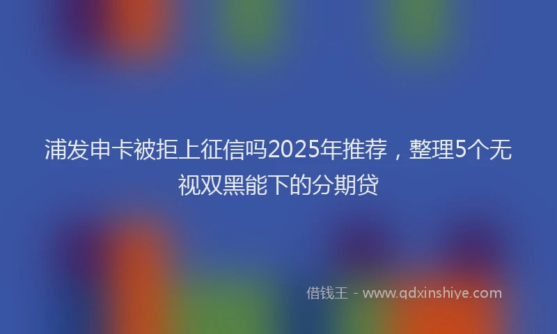 浦发申卡被拒上征信吗2025年推荐，整理5个无视双黑能下的分期贷