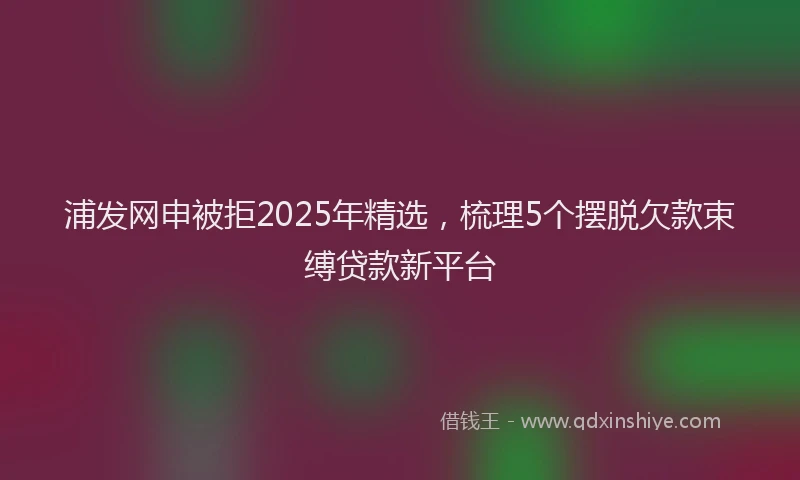 浦发网申被拒2025年精选，梳理5个摆脱欠款束缚贷款新平台