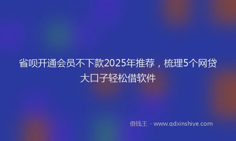 省呗开通会员不下款2025年推荐，梳理5个网贷大口子轻松借软件