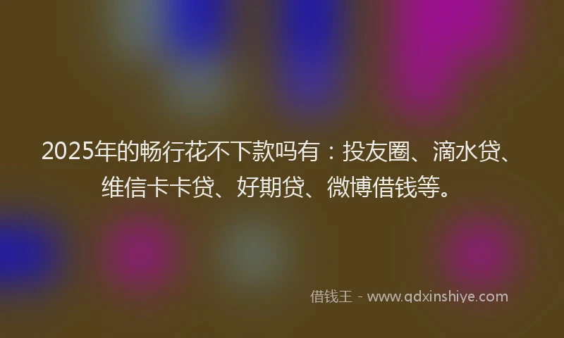 2025年的畅行花不下款吗有：投友圈、滴水贷、维信卡卡贷、好期贷、微博借钱等。
