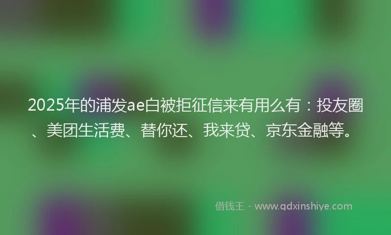 2025年的浦发ae白被拒征信来有用么有：投友圈、美团生活费、替你还、我来贷、京东金融等。